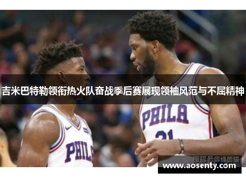 吉米巴特勒领衔热火队奋战季后赛展现领袖风范与不屈精神