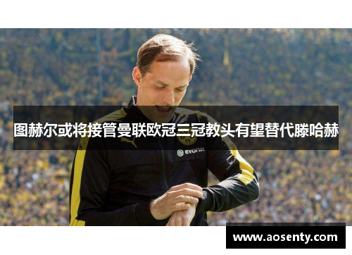 图赫尔或将接管曼联欧冠三冠教头有望替代滕哈赫