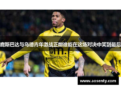 鹿斯巴达与乌德青年激战正酣谁能在这场对决中笑到最后